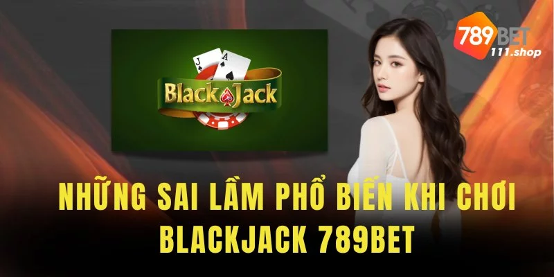 Tổng hợp những sai lầm phổ biến khi chơi Blackjack 789BET